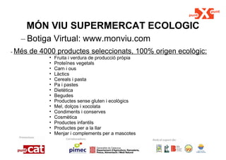 MÓN VIU SUPERMERCAT ECOLOGIC Botiga Virtual: www.monviu.com -  Més de 4000 productes seleccionats, 100% origen ecològic: Fruita i verdura de producció pròpia Proteïnes vegetals Carn i ous Làctics Cereals i pasta  Pa i pastes Dietètica Begudes Productes sense gluten i ecològics Mel, dolços i xocolata Condiments i conserves Cosmètica Productes infantils Productes per a la llar Menjar i complements per a mascotes 