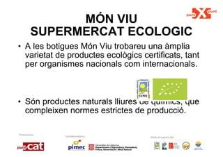 MÓN VIU SUPERMERCAT ECOLOGIC A les botigues Món Viu trobareu una àmplia varietat de productes ecològics certificats, tant per organismes nacionals com internacionals.  Són productes naturals lliures de químics, que compleixen normes estrictes de producció. 