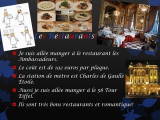 Les Restaurants!

 Je suis allée manger à le restaurant les
  Ambassadeurs.
 Le coût est de 192 euros par plaque.
 La station de métro est Charles de Gaulle
  Étoile.
 Aussi je suis allée manger à le 58 Tour
  Eiffel.
 Ils sont très bons restaurants et romantique!
 