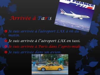 Arrivée à Paris

 Je suis arrivée à l'aéroport LAX à 6h du
  matin.
 Je suis arrivée à l’’aéroport LAX en taxi.
 Je suis arrivée à Paris dans l’’après-midi.
 Je suis arrivée dans un avion.
 