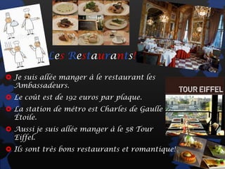 Les Restaurants!

 Je suis allée manger à le restaurant les
  Ambassadeurs.
 Le coût est de 192 euros par plaque.
 La station de métro est Charles de Gaulle
  Étoile.
 Aussi je suis allée manger à le 58 Tour
  Eiffel.
 Ils sont très bons restaurants et romantique!
 