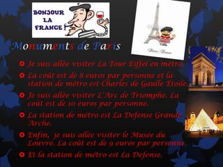 Monuments de Paris
  Je suis allée visiter La Tour Eiffel en métro.
  La coût est de 8 euros par personne et la
   station de métro est Charles de Gaulle Étoile.
  Je suis allée visiter L’Arc de Triomphe. La
   coût est de 10 euros par personne.
  La station de métro est La Defense Grande
   Arche.
  Enfin, je suis allée visiter le Musée du
   Louvre. La coût est de 9 euros par personne.
  Et la station de métro est La Defense.
 