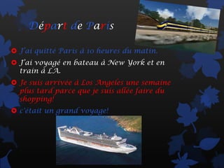 Départ de Paris

 J’ai quitté Paris à 10 heures du matin.
 J’ai voyagé en bateau à New York et en
  train à LA.
 Je suis arrivée à Los Angeles une semaine
  plus tard parce que je suis allée faire du
  shopping!
 c'était un grand voyage!
 