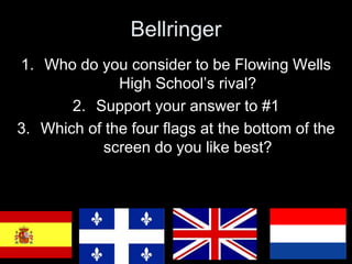 Bellringer 
1. Who do you consider to be Flowing Wells 
High School’s rival? 
2. Support your answer to #1 
3. Which of the four flags at the bottom of the 
screen do you like best? 
 