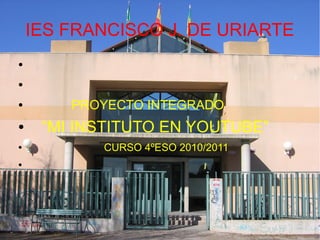IES FRANCISCO J. DE URIARTE
●
●
● PROYECTO INTEGRADO
● “MI INSTITUTO EN YOUTUBE”
● CURSO 4ºESO 2010/2011
●
 