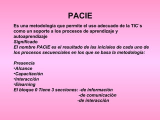 PACIE Es una metodología que permite el uso adecuado de la TIC`s como un soporte a los procesos de aprendizaje y autoaprendizaje Significado El nombre PACIE es el resultado de las iniciales de cada uno de los procesos secuenciales en los que se basa la metodología: Presencia Alcance Capacitación Interacción Elearning El bloque 0 Tiene 3 secciones: -de informaciòn -de comunicaciòn -de interacciòn