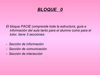 BLOQUE  0 El bloque PACIE comprende toda la estructura, guía e información del aula tanto para el alumno como para el tutor, tiene 3 secciones: -  Secciòn de información -  Secciòn de comunicación -  Secciòn de interacción 