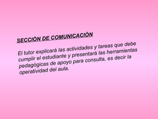 SECCIÒN DE COMUNICACIÒN El tutor explicará las actividades y tareas que debe cumplir el estudiante y presentará las herramientas pedagógicas de apoyo para consulta, es decir la operatividad del aula.