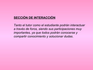 SECCIÒN DE INTERACCIÒN Tanto el tutor como el estudiante podrán interactuar a través de foros, siendo sus participaciones muy importantes, ya que todos podrán conocerse y compartir conocimiento y solucionar dudas .