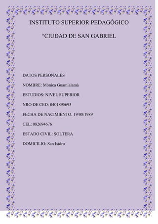 INSTITUTO SUPERIOR PEDAGÒGICO “CIUDAD DE SAN GABRIEL<br />                   <br />DATOS PERSONALES<br />NOMBRE: Mónica Guamialamà<br />ESTUDIOS: NIVEL SUPERIOR<br />NRO DE CED: 0401895693<br />FECHA DE NACIMIENTO: 19/08/1989<br />CEL: 082694676<br />ESTADO CIVIL: SOLTERA<br />DOMICILIO: San Isidro<br />INTRODUCCION:<br />MI META A CUMPLIR: ES LOGRAR UNA MAYOR SUPERACIÒN PERSONAL PARA ASÌ SENTIRME BIEN CON MIGO MISMA Y CON TODAS LAS PERSONAS QUE ME HAN APOYADO EN TODO ESTE TRANSCURSO ESTUDIANTIL.<br />LA MAYOR DE MIS METAS ES SER UNA BUENA DOCENTE E IMPARTIR  EL CONOCIMIENTO A LAS NUEVAS GENERACIONES Y FORMAR PERSONAS DE BIEN.<br />