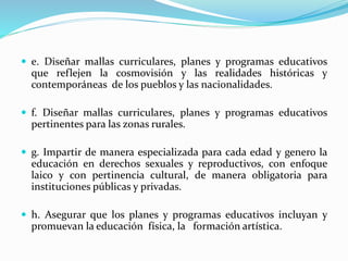  e. Diseñar mallas curriculares, planes y programas educativos
que reflejen la cosmovisión y las realidades históricas y
contemporáneas de los pueblos y las nacionalidades.
 f. Diseñar mallas curriculares, planes y programas educativos
pertinentes para las zonas rurales.
 g. Impartir de manera especializada para cada edad y genero la
educación en derechos sexuales y reproductivos, con enfoque
laico y con pertinencia cultural, de manera obligatoria para
instituciones públicas y privadas.
 h. Asegurar que los planes y programas educativos incluyan y
promuevan la educación física, la formación artística.
 