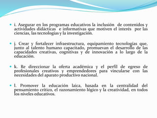  i. Asegurar en los programas educativos la inclusión de contenidos y
actividades didácticas e informativas que motiven el interés por las
ciencias, las tecnologías y la investigación.
 j. Crear y fortalecer infraestructura, equipamiento tecnologías que,
junto al talento humano capacitado, promuevan el desarrollo de las
capacidades creativas, cognitivas y de innovación a lo largo de la
educación.
 k. Re direccionar la oferta académica y el perfil de egreso de
profesionales creativos y emprendedores para vincularse con las
necesidades del aparato productivo nacional.
 l. Promover la educación laica, basada en la centralidad del
pensamiento crítico, el razonamiento lógico y la creatividad, en todos
los niveles educativos.
 