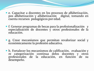  e. Capacitar a docentes en los procesos de alfabetización,
pos alfabetización y alfabetización digital, tomando en
cuenta recursos pedagógicos por edad.
 f. Generar programas de becas para la profesionalización y
especialización de docentes y otros profesionales de la
educación.
 g. Crear mecanismos que permitan revalorizar social y
económicamente la profesión educativa.
 h. Fortalecer los mecanismos de calificación, evaluación y
re categorización continua delos docentes y otros
profesionales de la educación, en función de su
desempeño.
 