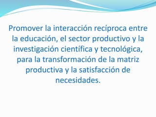 Promover la interacción recíproca entre
la educación, el sector productivo y la
investigación científica y tecnológica,
para la transformación de la matriz
productiva y la satisfacción de
necesidades.
 