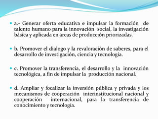  a.- Generar oferta educativa e impulsar la formación de
talento humano para la innovación social, la investigación
básica y aplicada en áreas de producción priorizadas.
 b. Promover el dialogo y la revaloración de saberes, para el
desarrollo de investigación, ciencia y tecnología.
 c. Promover la transferencia, el desarrollo y la innovación
tecnológica, a fin de impulsar la producción nacional.
 d. Ampliar y focalizar la inversión pública y privada y los
mecanismos de cooperación interinstitucional nacional y
cooperación internacional, para la transferencia de
conocimiento y tecnología.
 