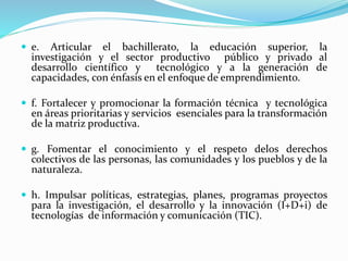  e. Articular el bachillerato, la educación superior, la
investigación y el sector productivo público y privado al
desarrollo científico y tecnológico y a la generación de
capacidades, con énfasis en el enfoque de emprendimiento.
 f. Fortalecer y promocionar la formación técnica y tecnológica
en áreas prioritarias y servicios esenciales para la transformación
de la matriz productiva.
 g. Fomentar el conocimiento y el respeto delos derechos
colectivos de las personas, las comunidades y los pueblos y de la
naturaleza.
 h. Impulsar políticas, estrategias, planes, programas proyectos
para la investigación, el desarrollo y la innovación (I+D+i) de
tecnologías de información y comunicación (TIC).
 