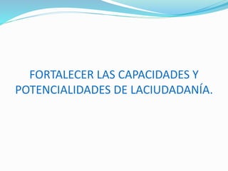 FORTALECER LAS CAPACIDADES Y
POTENCIALIDADES DE LACIUDADANÍA.
 