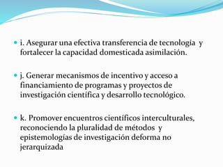  i. Asegurar una efectiva transferencia de tecnología y
fortalecer la capacidad domesticada asimilación.
 j. Generar mecanismos de incentivo y acceso a
financiamiento de programas y proyectos de
investigación científica y desarrollo tecnológico.
 k. Promover encuentros científicos interculturales,
reconociendo la pluralidad de métodos y
epistemologías de investigación deforma no
jerarquizada
 