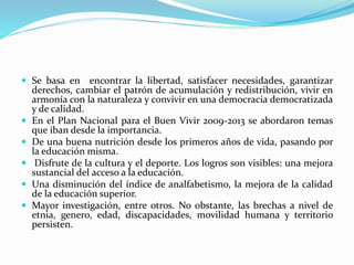  Se basa en encontrar la libertad, satisfacer necesidades, garantizar
derechos, cambiar el patrón de acumulación y redistribución, vivir en
armonía con la naturaleza y convivir en una democracia democratizada
y de calidad.
 En el Plan Nacional para el Buen Vivir 2009-2013 se abordaron temas
que iban desde la importancia.
 De una buena nutrición desde los primeros años de vida, pasando por
la educación misma.
 Disfrute de la cultura y el deporte. Los logros son visibles: una mejora
sustancial del acceso a la educación.
 Una disminución del índice de analfabetismo, la mejora de la calidad
de la educación superior.
 Mayor investigación, entre otros. No obstante, las brechas a nivel de
etnia, genero, edad, discapacidades, movilidad humana y territorio
persisten.
 