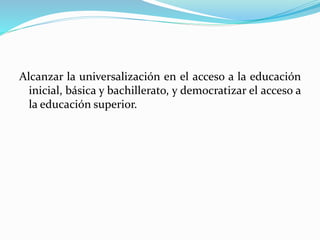 Alcanzar la universalización en el acceso a la educación
inicial, básica y bachillerato, y democratizar el acceso a
la educación superior.
 