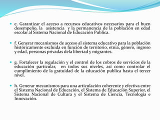  e. Garantizar el acceso a recursos educativos necesarios para el buen
desempeño, la asistencia y la permanencia de la población en edad
escolar al Sistema Nacional de Educación Publica.
 f. Generar mecanismos de acceso al sistema educativo para la población
históricamente excluida en función de territorio, etnia, género, ingreso
y edad, personas privadas dela libertad y migrantes.
 g. Fortalecer la regulación y el control de los cobros de servicios de la
educación particular, en todos sus niveles, así como controlar el
cumplimiento de la gratuidad de la educación publica hasta el tercer
nivel.
 h. Generar mecanismos para una articulación coherente y efectiva entre
el Sistema Nacional de Educación, el Sistema de Educación Superior, el
Sistema Nacional de Cultura y el Sistema de Ciencia, Tecnología e
Innovación.
 