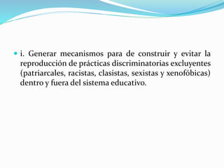  i. Generar mecanismos para de construir y evitar la
reproducción de prácticas discriminatorias excluyentes
(patriarcales, racistas, clasistas, sexistas y xenofóbicas)
dentro y fuera del sistema educativo.
 