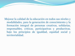 Mejorar la calidad de la educación en todos sus niveles y
modalidades, para la generación de conocimiento y la
formación integral de personas creativas, solidarias,
responsables, críticas, participativas y productivas,
bajo los principios de igualdad, equidad social y
territorialidad.
 