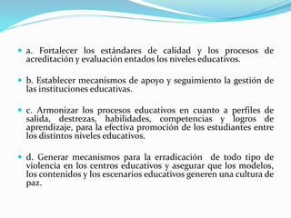  a. Fortalecer los estándares de calidad y los procesos de
acreditación y evaluación entados los niveles educativos.
 b. Establecer mecanismos de apoyo y seguimiento la gestión de
las instituciones educativas.
 c. Armonizar los procesos educativos en cuanto a perfiles de
salida, destrezas, habilidades, competencias y logros de
aprendizaje, para la efectiva promoción de los estudiantes entre
los distintos niveles educativos.
 d. Generar mecanismos para la erradicación de todo tipo de
violencia en los centros educativos y asegurar que los modelos,
los contenidos y los escenarios educativos generen una cultura de
paz.
 