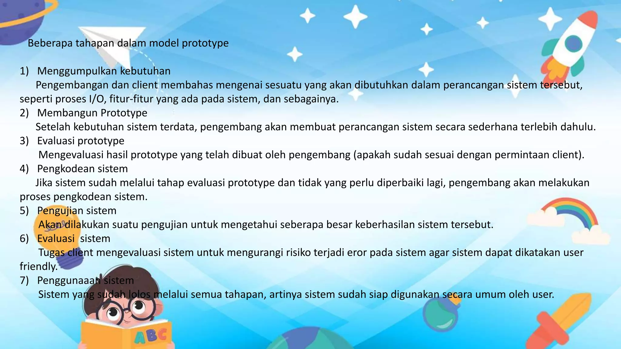 Beberapa tahapan dalam model prototype
1) Menggumpulkan kebutuhan
Pengembangan dan client membahas mengenai sesuatu yang akan dibutuhkan dalam perancangan sistem tersebut,
seperti proses I/O, fitur-fitur yang ada pada sistem, dan sebagainya.
2) Membangun Prototype
Setelah kebutuhan sistem terdata, pengembang akan membuat perancangan sistem secara sederhana terlebih dahulu.
3) Evaluasi prototype
Mengevaluasi hasil prototype yang telah dibuat oleh pengembang (apakah sudah sesuai dengan permintaan client).
4) Pengkodean sistem
Jika sistem sudah melalui tahap evaluasi prototype dan tidak yang perlu diperbaiki lagi, pengembang akan melakukan
proses pengkodean sistem.
5) Pengujian sistem
Akan dilakukan suatu pengujian untuk mengetahui seberapa besar keberhasilan sistem tersebut.
6) Evaluasi sistem
Tugas client mengevaluasi sistem untuk mengurangi risiko terjadi eror pada sistem agar sistem dapat dikatakan user
friendly.
7) Penggunaaan sistem
Sistem yang sudah lolos melalui semua tahapan, artinya sistem sudah siap digunakan secara umum oleh user.
 