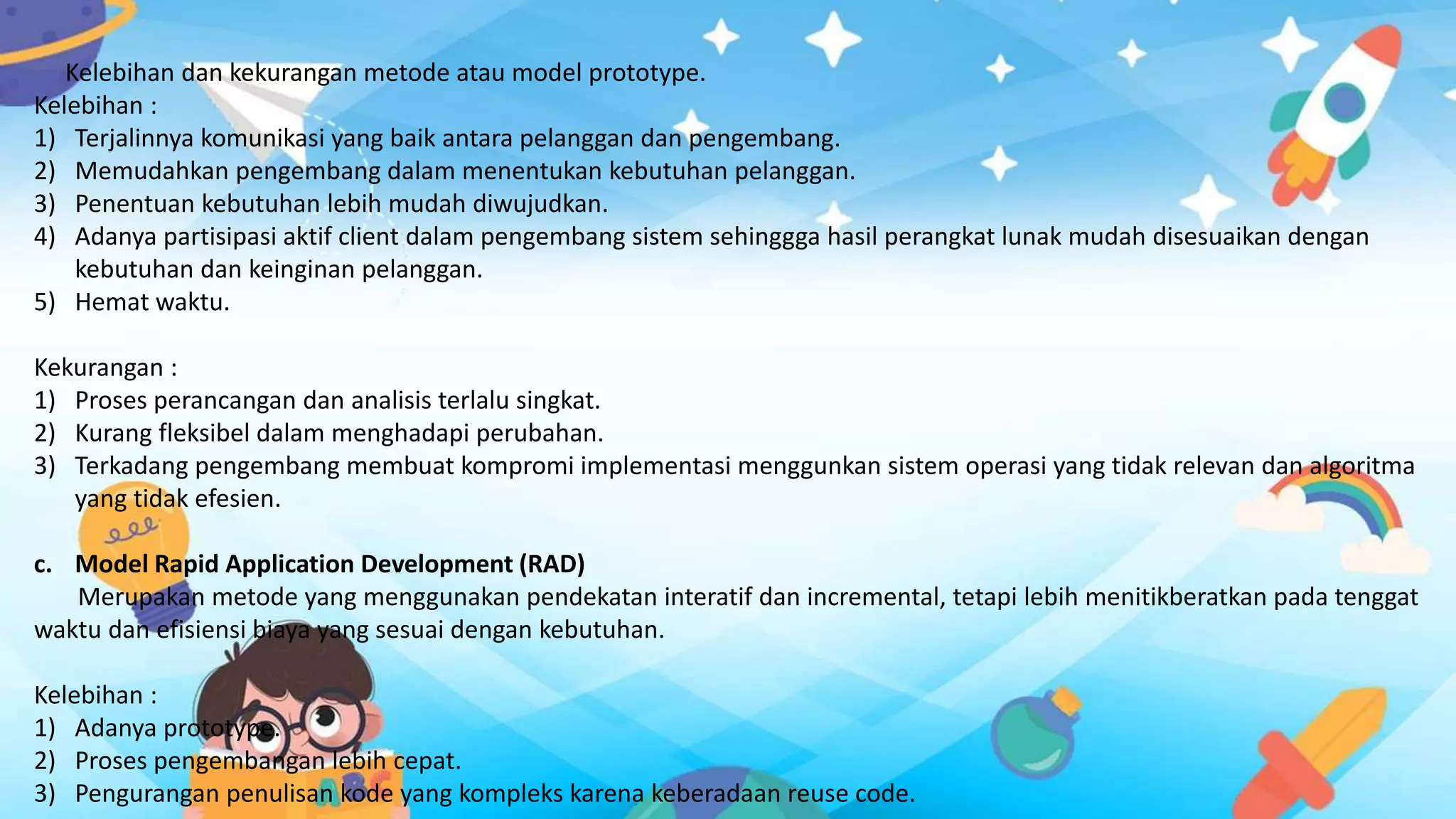 Kelebihan dan kekurangan metode atau model prototype.
Kelebihan :
1) Terjalinnya komunikasi yang baik antara pelanggan dan pengembang.
2) Memudahkan pengembang dalam menentukan kebutuhan pelanggan.
3) Penentuan kebutuhan lebih mudah diwujudkan.
4) Adanya partisipasi aktif client dalam pengembang sistem sehinggga hasil perangkat lunak mudah disesuaikan dengan
kebutuhan dan keinginan pelanggan.
5) Hemat waktu.
Kekurangan :
1) Proses perancangan dan analisis terlalu singkat.
2) Kurang fleksibel dalam menghadapi perubahan.
3) Terkadang pengembang membuat kompromi implementasi menggunkan sistem operasi yang tidak relevan dan algoritma
yang tidak efesien.
c. Model Rapid Application Development (RAD)
Merupakan metode yang menggunakan pendekatan interatif dan incremental, tetapi lebih menitikberatkan pada tenggat
waktu dan efisiensi biaya yang sesuai dengan kebutuhan.
Kelebihan :
1) Adanya prototype.
2) Proses pengembangan lebih cepat.
3) Pengurangan penulisan kode yang kompleks karena keberadaan reuse code.
 