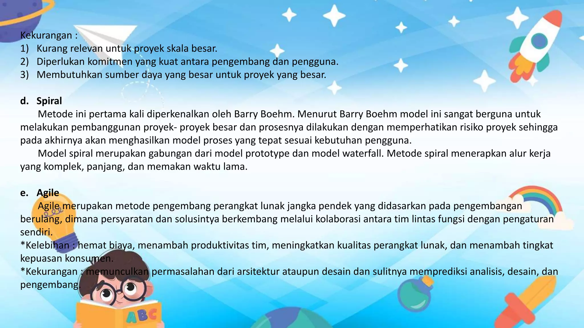 Kekurangan :
1) Kurang relevan untuk proyek skala besar.
2) Diperlukan komitmen yang kuat antara pengembang dan pengguna.
3) Membutuhkan sumber daya yang besar untuk proyek yang besar.
d. Spiral
Metode ini pertama kali diperkenalkan oleh Barry Boehm. Menurut Barry Boehm model ini sangat berguna untuk
melakukan pembanggunan proyek- proyek besar dan prosesnya dilakukan dengan memperhatikan risiko proyek sehingga
pada akhirnya akan menghasilkan model proses yang tepat sesuai kebutuhan pengguna.
Model spiral merupakan gabungan dari model prototype dan model waterfall. Metode spiral menerapkan alur kerja
yang komplek, panjang, dan memakan waktu lama.
e. Agile
Agile merupakan metode pengembang perangkat lunak jangka pendek yang didasarkan pada pengembangan
berulang, dimana persyaratan dan solusintya berkembang melalui kolaborasi antara tim lintas fungsi dengan pengaturan
sendiri.
*Kelebihan : hemat biaya, menambah produktivitas tim, meningkatkan kualitas perangkat lunak, dan menambah tingkat
kepuasan konsumen.
*Kekurangan : memunculkan permasalahan dari arsitektur ataupun desain dan sulitnya memprediksi analisis, desain, dan
pengembang.
 