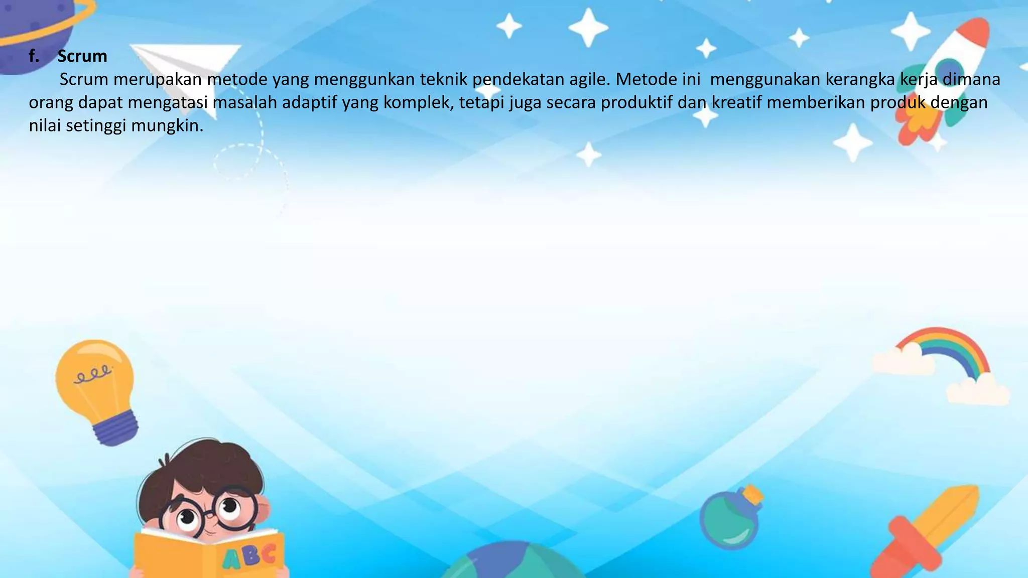 f. Scrum
Scrum merupakan metode yang menggunkan teknik pendekatan agile. Metode ini menggunakan kerangka kerja dimana
orang dapat mengatasi masalah adaptif yang komplek, tetapi juga secara produktif dan kreatif memberikan produk dengan
nilai setinggi mungkin.
 