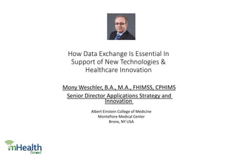 How Data Exchange Is Essential In
Support of New Technologies &
Healthcare Innovation
Mony Weschler, B.A., M.A., FHIMSS, CPHIMS
Senior Director Applications Strategy and
Innovation
Albert Einstein College of Medicine
Montefiore Medical Center
Bronx, NY USA
 