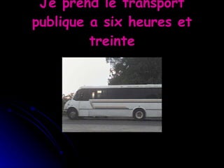 Je prend le transport publique a six heures et treinte 