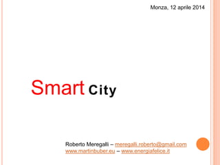 Monza, 12 aprile 2014
Smart City
Roberto Meregalli – meregalli.roberto@gmail.com
www.martinbuber.eu – www.energiafelice.it
 