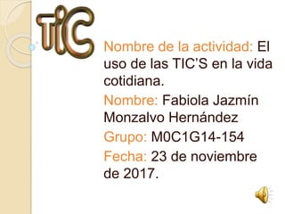 Nombre de la actividad: El
uso de las TIC’S en la vida
cotidiana.
Nombre: Fabiola Jazmín
Monzalvo Hernández
Grupo: M0C1G14-154
Fecha: 23 de noviembre
de 2017.
 