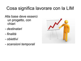 Cosa significa lavorare con la LIM
Alla base deve esserci
  un progetto, con
  chiari
- destinatari
- finalità
- obiettivi
- scansioni temporali
 