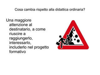 Cosa cambia rispetto alla didattica ordinaria?


Una maggiore
 attenzione al
 destinatario, a come
 riuscire a
 raggiungerlo,
 interessarlo,
 includerlo nel progetto
 formativo
 