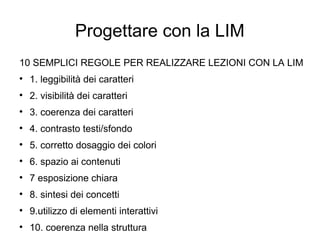 Progettare con la LIM
10 SEMPLICI REGOLE PER REALIZZARE LEZIONI CON LA LIM

    1. leggibilità dei caratteri

    2. visibilità dei caratteri

    3. coerenza dei caratteri

    4. contrasto testi/sfondo

    5. corretto dosaggio dei colori

    6. spazio ai contenuti

    7 esposizione chiara

    8. sintesi dei concetti

    9.utilizzo di elementi interattivi

    10. coerenza nella struttura
 