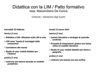 Didattica con la LIM / Patto formativo
                             resp. Massimiliano De Conca
                               Contenuto – articolazione degli incontri




mercoledì 22 febbraio                              lunedì 12 marzo 2012

teorica (2 ore)                                    teorica (2 ore)

– Didattica e LIM: riflessioni sulla LIM in aula   – Lezioni interattive e strategie di controllo
                                                      condiviso
– LIM come “tavola di montaggio della
    conoscenza”                                    – Proposte di integrazione: gestire una classe
                                                      online (il modello Claroline)
– Connettersi alle risorse
                                                   – Studio di caso: moduli didattici per storia e
– Studio di caso: moduli didattici per                 geografia
    l'Italiano
                                                   pratica (1 ora)
pratica (1 ora)
                                                   – costruire una lezione con una verifica
– costruire una lezione secondo un modello
    predefinito
 