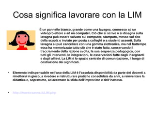 Cosa significa lavorare con la LIM
                      È un pannello bianco, grande come una lavagna, connesso ad un
                      videoproiettore e ad un computer. Ciò che si scrive o si disegna sulla
                      lavagna può essere salvato sul computer, stampato, messo sul sito
                      della scuola o inviato per posta a colleghi o a studenti assenti. Sulla
                      lavagna si può cancellare con una gomma elettronica, ma nel frattempo
                      essa ha memorizzato tutto ciò che è stato fatto, conservando il
                      tracciamento della lezione svolta, la sua sequenza pedagogica, con
                      tutti gli interventi, le integrazioni, le osservazioni fatte dagli insegnanti
                      e dagli allievi. La LIM è lo spazio centrale di comunicazione, il luogo di
                      costruzione dei significati.



    Elemento indispensabile nell'uso della LIM è l'assoluta disponibilità da parte dei docenti a
    rimettersi in gioco, a rivedere e ristrutturare pratiche consolidate da anni, a reinventare la
    didattica e, soprattutto, ad accettare la sfida dell'imprevisto e dell'inatteso.



    http://maestraanna.it/LIM.php
 