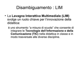 Disambiguamento : LIM

    La Lavagna Interattiva Multimediale (LIM)
    svolge un ruolo chiave per l’innovazione della
    didattica:
    è uno strumento “a misura di scuola” che consente di
      integrare le Tecnologie dell’Informazione e della
      Comunicazione (TIC) nella didattica in classe e in
      modo trasversale alle diverse discipline.
 