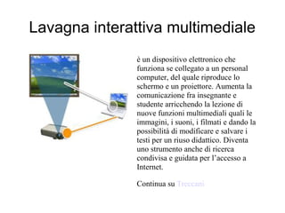 Lavagna interattiva multimediale
               è un dispositivo elettronico che
               funziona se collegato a un personal
               computer, del quale riproduce lo
               schermo e un proiettore. Aumenta la
               comunicazione fra insegnante e
               studente arricchendo la lezione di
               nuove funzioni multimediali quali le
               immagini, i suoni, i filmati e dando la
               possibilità di modificare e salvare i
               testi per un riuso didattico. Diventa
               uno strumento anche di ricerca
               condivisa e guidata per l’accesso a
               Internet.

               Continua su Treccani
 