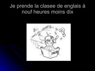 Je prende la clasee de englais á nouf heures moins dix 