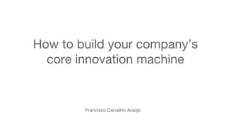 Francisco Carvalho Araújo
How to build your company’s
core innovation machine
 