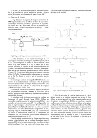 En la Fig. 1 se presenta el esquema del sistema completo.
En él se detallan las placas analógicas utilizas. La parte
digital del sistema se realiza sobre la placa Xtreme DSP.
A. Diagrama de bloques
La Fig. 2 muestra el diagrama de bloques del receptor de
FM implementado sobre la FPGA. Se trata de un sistema
que incluye: muestreo paso banda, generación de la palabra
de control del CAG, mezclador, circuito de sintonización,
filtro del canal y un bucle de enganche de fase (PLL) como
demodulador de FM.
ADC
Control
del
CAG
x
x
Sintonizador
cos
Sin
Hilbert
+
Filtros de seleccion de canal
PLL DAC1
Al CAG Pulsadores
FPGA
-
Mezclador
DAC2
Filtro
Fig. 2 Diagrama de bloques del receptor implementado en la FPGA
La señal de entrada es una tensión en el rango de ±1V
que llega al convertidor analógico digital tras pasar por el
CAG. Esta señal posee un ancho de banda entre 88 y 108
MHz, tal y como aparece en la fig. 3a. Dado que es muy
costoso muestrear el espectro de FM usando el teorema de
Nyquist, utilizaremos el teorema del muestreo paso banda.
Éste nos permite muestrear a una frecuencia inferior a la de
Nyquist [3]. En este caso la frecuencia de muestreo escogida
(fs) es 55,7MHz. Esto generará las imágenes que se muestran
en la fig. 3b, donde se observa que el espectro aparece
invertido.
El circuito que controla al integrado AD8328 observa los
valores de la señal de entrada y calcula el valor de ganancia
necesario para mantener el margen dinámico entre ±1V. Este
valor se envía al CAG cada 1μs en serie a través de los pines
ADJIN de la tarjeta Xtreme DSP.
El circuito de sintonización recibe los impulsos de tensión
de los pulsadores externos Up/Down y los traduce en la
palabra digital necesaria para que el mezclador seleccione el
canal de FM deseado.
El mezclador será el circuito encargado de trasladar en
frecuencia el canal deseado hasta 1MHz. Utiliza un
mezclador complejo seguido de la transformada Hilbert y un
sumador, tal y como se expone en [4] . En las figuras 3c, 3d,
3e y 3f se presenta paso a paso la acción de este circuito. En
primer lugar se multiplica la señal por un seno y un coseno
de frecuencia fc=1MHz obteniendo las componentes en fase,
I(f), (fig. 3c) y en cuadratura, Q(f), (fig. 3d). A continuación
se realiza la transformada Hilbert de la componente en
cuadratura (fig. 3e) y se restan las dos ramas obteniendo el
espectro representado en la fig. 3f.
Como se puede comprobar en las figuras anteriores este
sistema evita el aliasing que se produce al desplazar todo el
espectro FM. Se ha incluido una conexión con el convertidor
digital analógico 2 en ese punto del sistema para poder
visualizar con el analizador de espectros los desplazamientos
del espectro de la señal.
(a)
(b)
(c)
(d)
(e)
(f)
Fig. 3. Espectro en el proceso de conversión a banda base
El filtro de selección de canal se ha centrado en 1MHz
debido a que es la mínima frecuencia en la que el filtro
Hilbert no atenúa la señal. Aún así se trata de una frecuencia
elevada por lo que el diseño del filtro es complejo y necesita
muchos recursos. Para solucionar este problema se ha optado
por bajar la frecuencia de muestreo utilizando un filtro CIC
diezmador, tras él se incluye el filtro paso banda que ahora
estará centrado en una frecuencia menor y por lo tanto
consumirá menos recursos. El método de diseño utilizado en
este filtro es el de los mínimos cuadrados ya que ofrece una
respuesta muy plana en la banda de paso. El ancho de banda
de este filtro es de 200kHz. Su respuesta en frecuencia se
muestra en la Fig. 4.
 