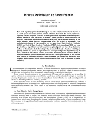 Directed Optimization on Pareto Frontier

                                               Vladimir Sevastyanov1
                                         eArtius, Inc., Irvine, CA 92614, US

                                              EXTENDED ABSTRACT


           New multi-objective optimization technology is presented which considers Pareto frontier as
           a search space for finding Pareto optimal solutions that meet the user’s preferences.
           Typically, 80-90% of points evaluated by new optimization algorithms are Pareto optimal,
           and the majority of them are located in the user’s area of interest on the Pareto frontier. In
           contrast, conventional optimization techniques search for Pareto optimal solutions in the
           entire domain, which increases computational effort by orders of magnitude. New
           optimization technology is represented by two new algorithms: Multi-Gradient Pathfinder
           (MGP), and Hybrid Multi-Gradient Pathfinder (HMGP) (patent pending). MGP is a pure
           gradient-based algorithm; it starts from a Pareto-optimal point, and steps along the Pareto
           surface in the direction that allows improving a subset of objective functions with higher
           priority. HMGP is a hybrid of a gradient-based technique and genetic algorithms (GA); it
           works similarly to MGP, but in addition, searches for dominating Pareto frontiers. HMGP is
           designed to find the global Pareto frontier and the best Pareto optimal points on this frontier
           with respect to preferable objectives. Both algorithms are designed for optimizing very
           expensive models, and are able to optimize models ranging from a few to thousands of design
           variables.


                                                   1. Introduction

L ow computational efficiency and low scalability of current multi-objective optimization algorithms are the biggest
  obstacles in the design optimization practice, which cause engineers to artificially reduce the number of design
variables, and to rely on brute-force methods such as parallelization of optimization algorithms.
     In our opinion, the main reasons for low computational efficiency and low scalability are: (a) searching for
optimal solutions in an entire design space while the search space can be reduced; (b) attempts to maximize the
diversity of optimization results, and to cover the entire Pareto frontier while the user needs a small part of it; (c)
absence of efficient algorithms for estimating gradients.
     In this paper we discuss in detail the limiting issues in current design optimization technologies, and offer a
breakthrough optimization technology which improves algorithms efficiency by orders of magnitude, and provides
equal optimization efficiency for a large variety of task dimensions ranging from a few to thousands of design
variables.

      A. Searching the Entire Design Space
     Multi-objective optimization algorithms can be classified in the following way: algorithms based on uniformly
distributed sequences such as Monte Carlo algorithm, genetic algorithms, and gradient based algorithms. The
algorithms have different levels of convergence and computational efficiency, which can be characterized, for
instance, by the ratio between the total number of model evaluations and the number of Pareto optimal points found.
However, most of the algorithms of multi-objective optimization perform a search for Pareto optimal points in the
entire design space.


1
    Chief Executive Officer

                                                              1
                                      American Institute of Aeronautics and Astronautics
 