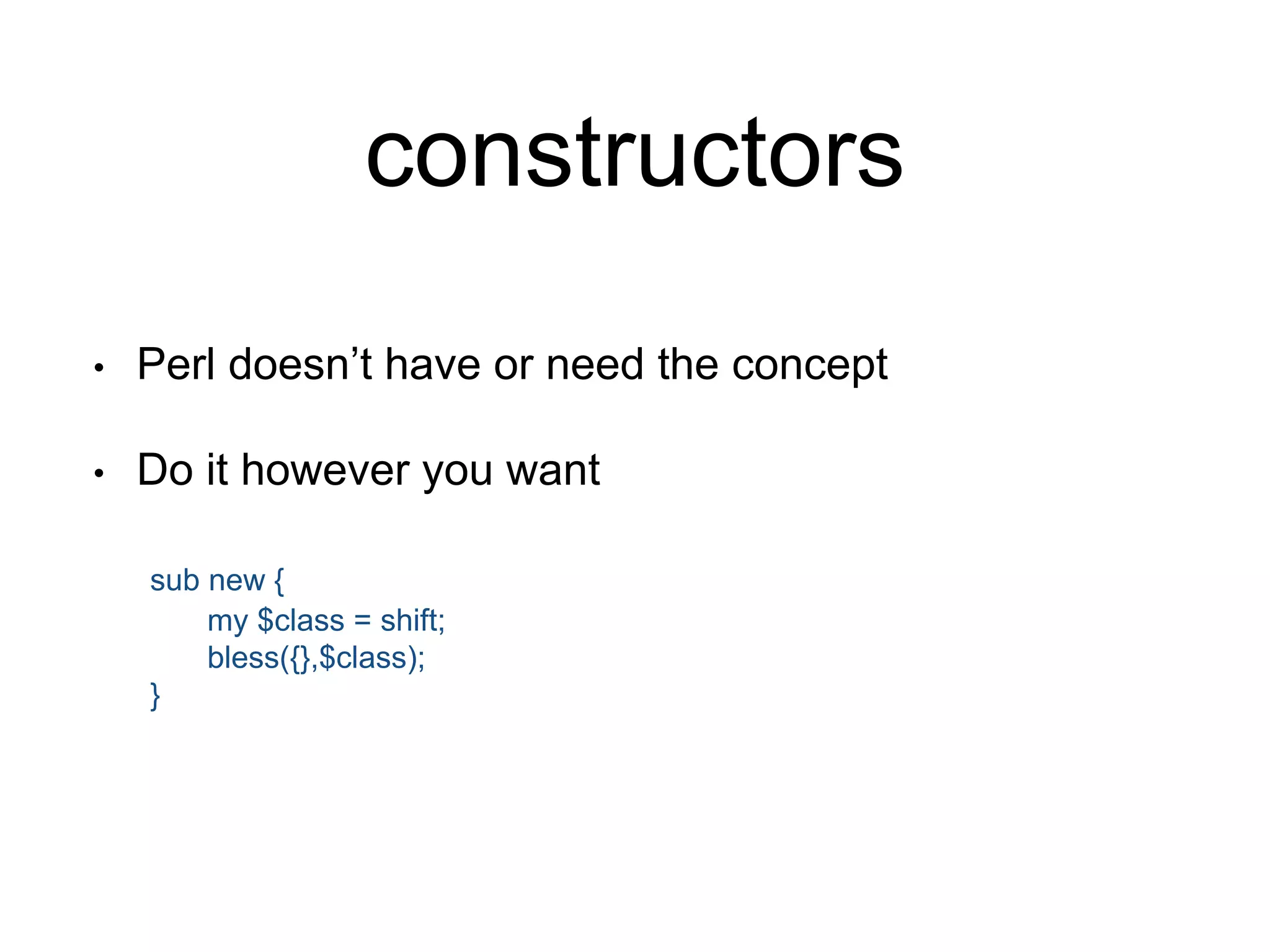 constructors 
• Perl doesn’t have or need the concept 
• Do it however you want 
sub new { 
my $class = shift; 
bless({},$class); 
} 
 
