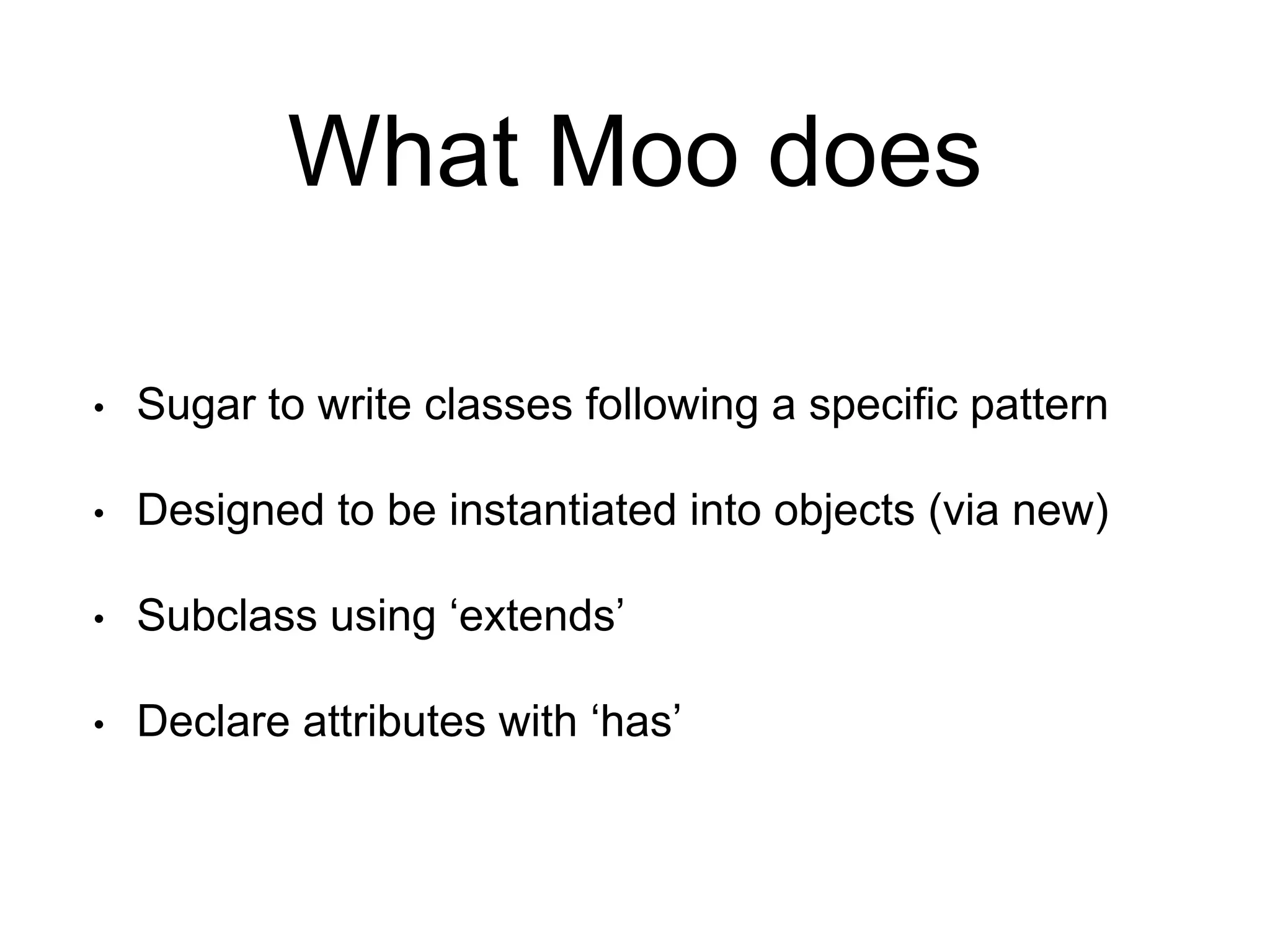 What Moo does 
• Sugar to write classes following a specific pattern 
• Designed to be instantiated into objects (via new) 
• Subclass using ‘extends’ 
• Declare attributes with ‘has’ 
 