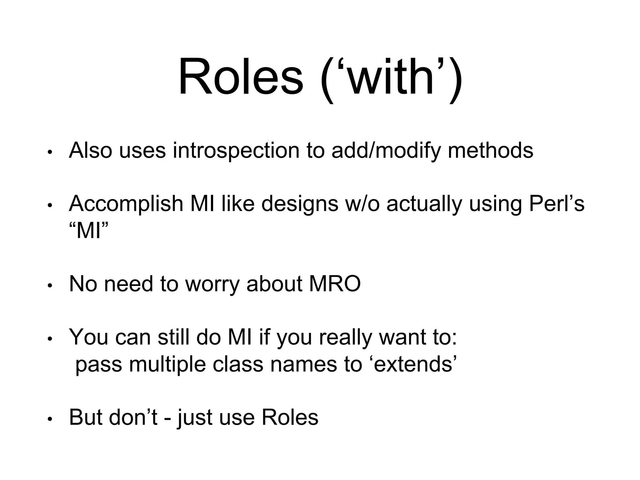 Roles (‘with’) 
• Also uses introspection to add/modify methods 
• Accomplish MI like designs w/o actually using Perl’s 
“MI” 
• No need to worry about MRO 
• You can still do MI if you really want to: 
pass multiple class names to ‘extends’ 
• But don’t - just use Roles 
 